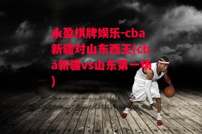 永盈棋牌娱乐-cba新疆对山东西王(cba新疆vs山东第一场)